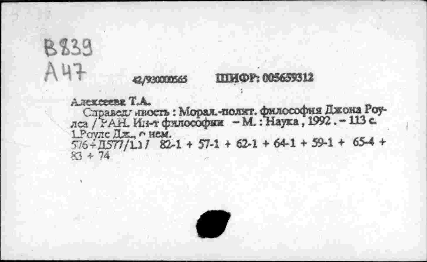 ﻿
А 41-
<2/930000565 ШИФР: 005659312
Алексеев* Т.А.
Справед/ ивосгь: Морах-подаст. филссофияДжона Роулса/РАН. фялософии - М.: Наука, 1992113 с. ЪРоулс Дж„ о нем.	„ а гг ,
•>1Ь+Д5’П1ХЛ1 82-1 + 57-1 + 62-1 + 64-1 + 59-1 + 65-4 + 83 + 74